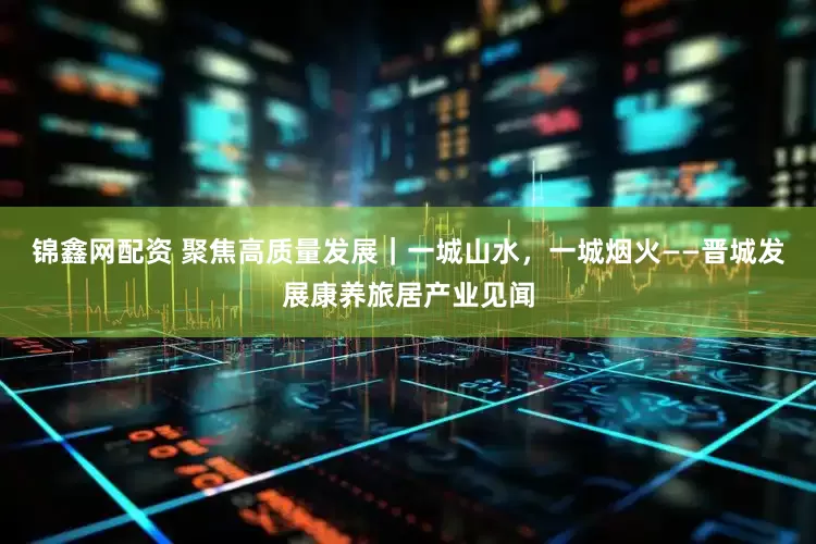 锦鑫网配资 聚焦高质量发展｜一城山水，一城烟火——晋城发展康养旅居产业见闻