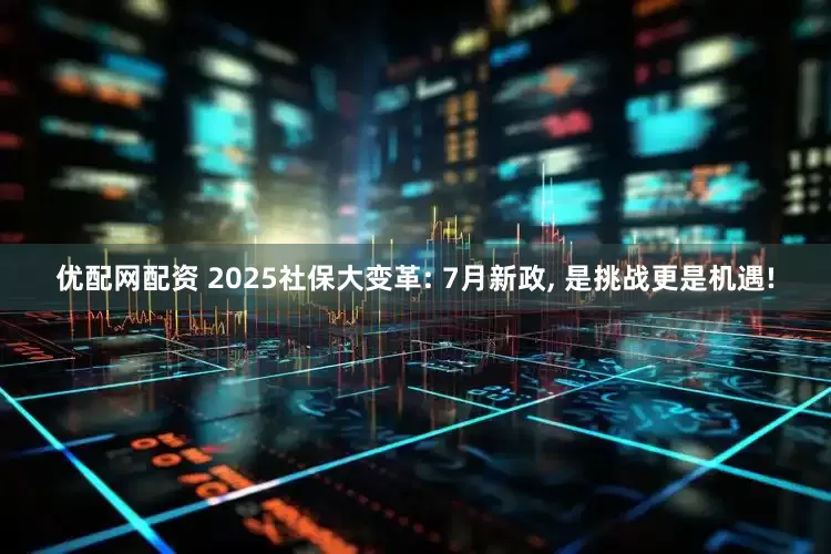 优配网配资 2025社保大变革: 7月新政, 是挑战更是机遇!