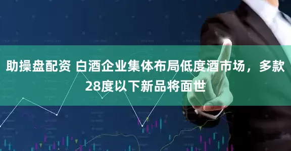 助操盘配资 白酒企业集体布局低度酒市场，多款28度以下新品将面世