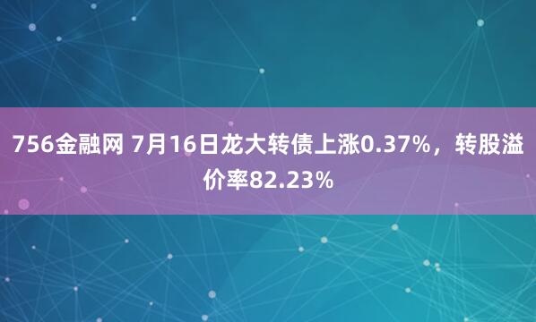 756金融网 7月16日龙大转债上涨0.37%，转股溢价率82.23%