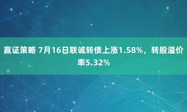 赢证策略 7月16日联诚转债上涨1.58%，转股溢价率5.32%