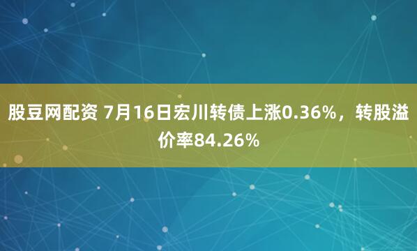 股豆网配资 7月16日宏川转债上涨0.36%，转股溢价率84.26%