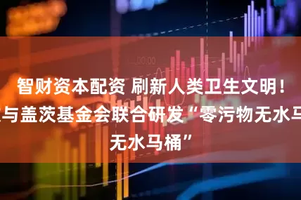 智财资本配资 刷新人类卫生文明！九牧与盖茨基金会联合研发“零污物无水马桶”