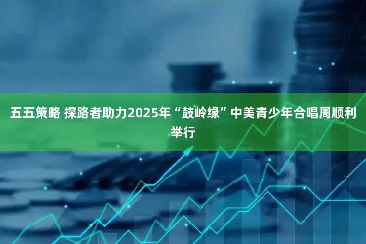 五五策略 探路者助力2025年“鼓岭缘”中美青少年合唱周顺利举行
