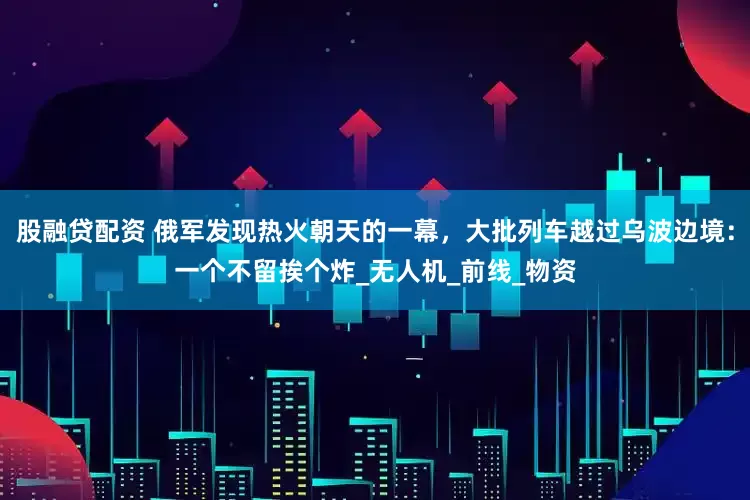 股融贷配资 俄军发现热火朝天的一幕，大批列车越过乌波边境：一个不留挨个炸_无人机_前线_物资