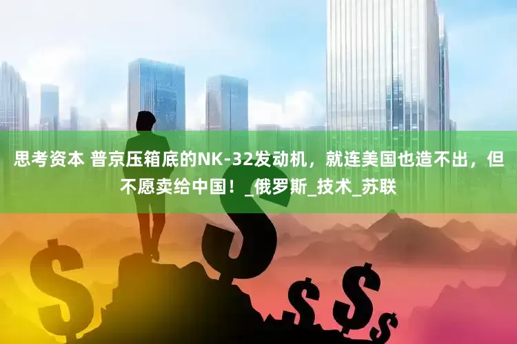 思考资本 普京压箱底的NK-32发动机，就连美国也造不出，但不愿卖给中国！_俄罗斯_技术_苏联