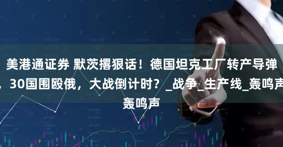 美港通证券 默茨撂狠话！德国坦克工厂转产导弹，30国围殴俄，大战倒计时？_战争_生产线_轰鸣声