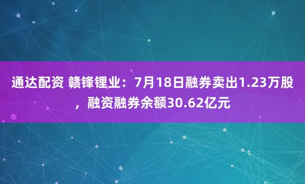 通达配资 赣锋锂业：7月18日融券卖出1.23万股，融资融券余额30.62亿元