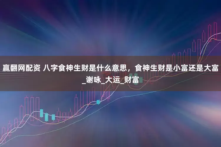 赢翻网配资 八字食神生财是什么意思，食神生财是小富还是大富_谢咏_大运_财富