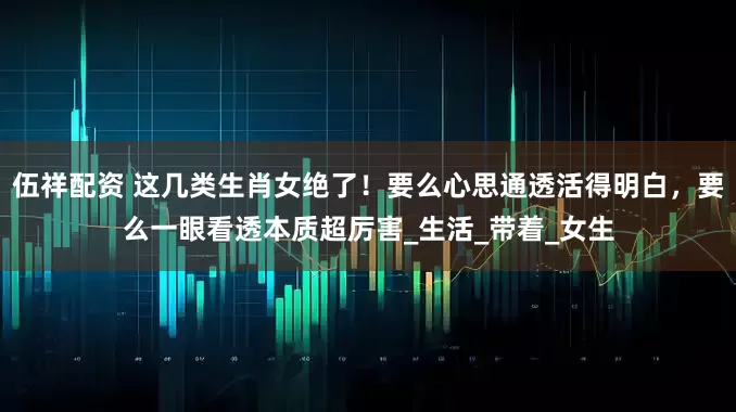 伍祥配资 这几类生肖女绝了！要么心思通透活得明白，要么一眼看透本质超厉害_生活_带着_女生