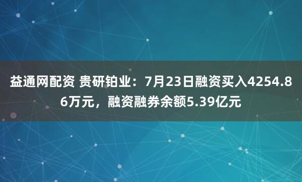 益通网配资 贵研铂业：7月23日融资买入4254.86万元，融资融券余额5.39亿元