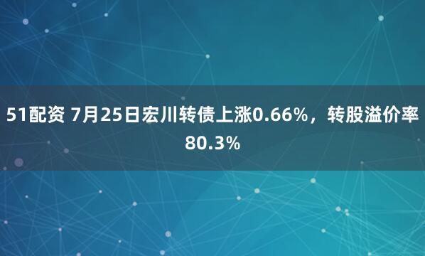 51配资 7月25日宏川转债上涨0.66%，转股溢价率80.3%