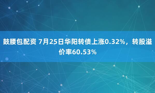 鼓腰包配资 7月25日华阳转债上涨0.32%，转股溢价率60.53%