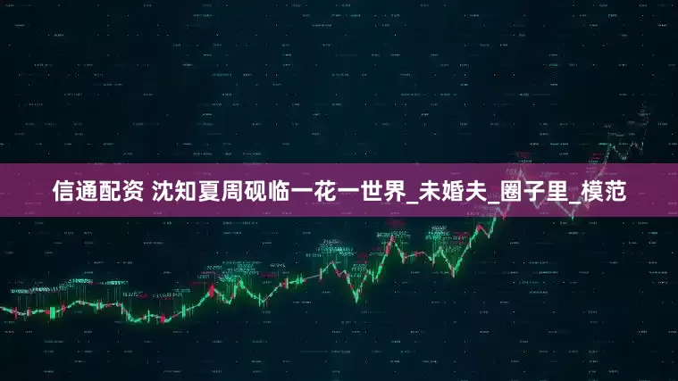信通配资 沈知夏周砚临一花一世界_未婚夫_圈子里_模范