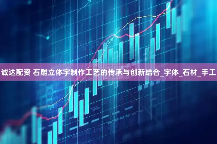 诚达配资 石雕立体字制作工艺的传承与创新结合_字体_石材_手工
