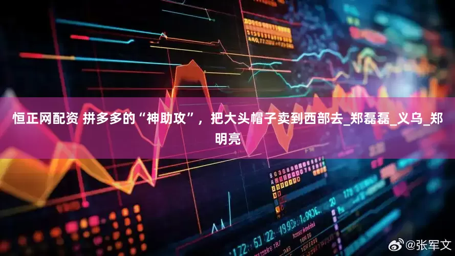 恒正网配资 拼多多的“神助攻”，把大头帽子卖到西部去_郑磊磊_义乌_郑明亮