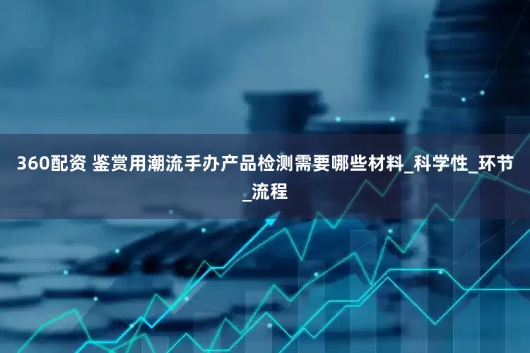 360配资 鉴赏用潮流手办产品检测需要哪些材料_科学性_环节_流程