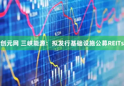 创元网 三峡能源：拟发行基础设施公募REITs