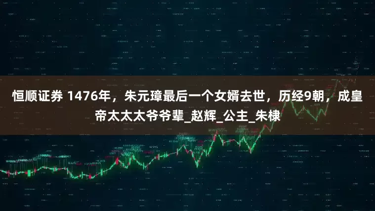 恒顺证券 1476年，朱元璋最后一个女婿去世，历经9朝，成皇帝太太太爷爷辈_赵辉_公主_朱棣