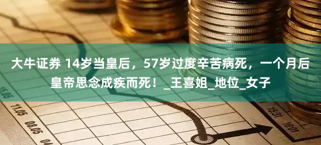 大牛证券 14岁当皇后，57岁过度辛苦病死，一个月后皇帝思念成疾而死！_王喜姐_地位_女子