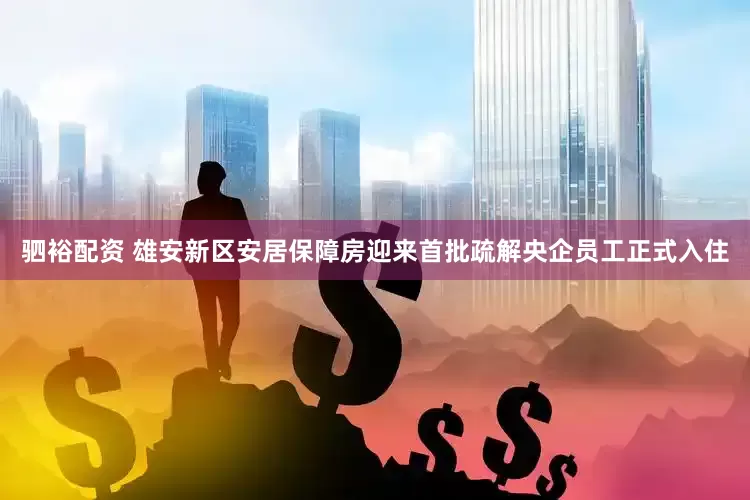 驷裕配资 雄安新区安居保障房迎来首批疏解央企员工正式入住