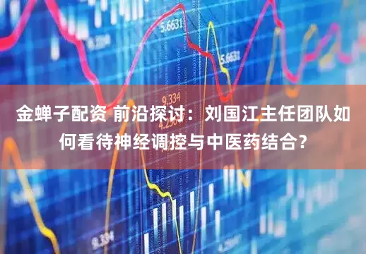 金蝉子配资 前沿探讨:刘国江主任团队如何看待神经调控与中医药结合?