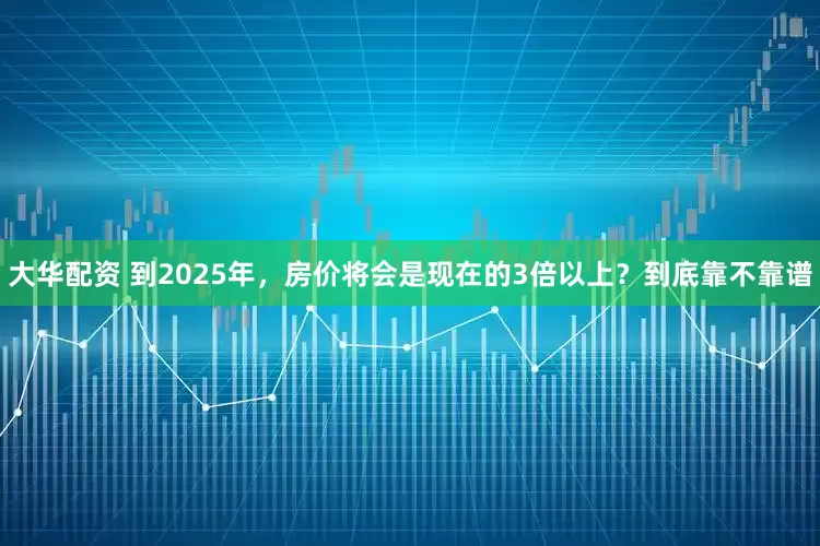 大华配资 到2025年，房价将会是现在的3倍以上？到底靠不靠谱