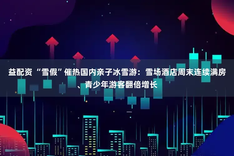 益配资 “雪假”催热国内亲子冰雪游:雪场酒店周末连续满房、青少年游客翻倍增长