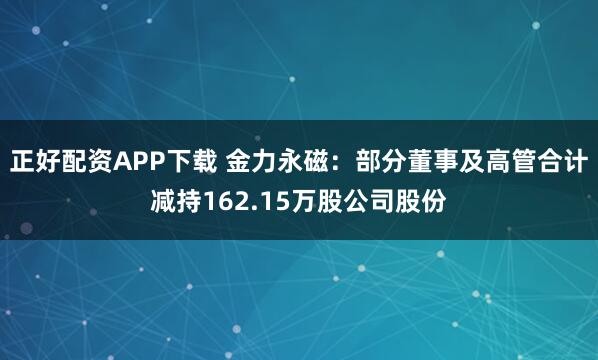 正好配资APP下载 金力永磁:部分董事及高管合计减持162.15万股公司股份