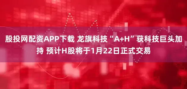 股投网配资APP下载 龙旗科技“A+H”获科技巨头加持 预计H股将于1月22日正式交易