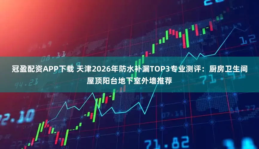 冠盈配资APP下载 天津2026年防水补漏TOP3专业测评：厨房卫生间屋顶阳台地下室外墙推荐